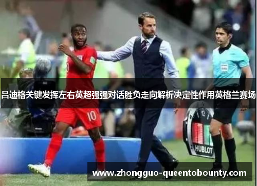 吕迪格关键发挥左右英超强强对话胜负走向解析决定性作用英格兰赛场