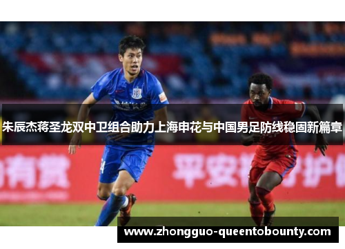 朱辰杰蒋圣龙双中卫组合助力上海申花与中国男足防线稳固新篇章 朱辰杰蒋圣龙双中卫组合助力上海申花与中国男足防线稳固新篇章