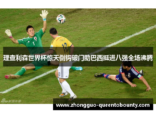 理查利森世界杯惊天倒钩破门助巴西挺进八强全场沸腾