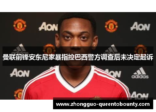 曼联前锋安东尼家暴指控巴西警方调查后未决定起诉