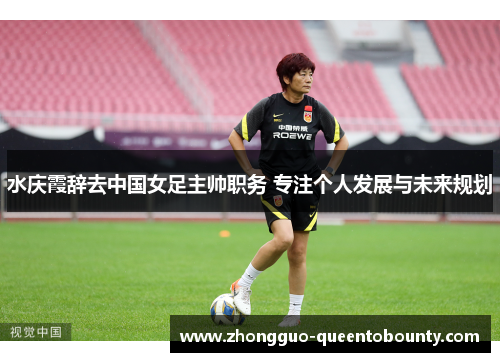水庆霞辞去中国女足主帅职务 专注个人发展与未来规划