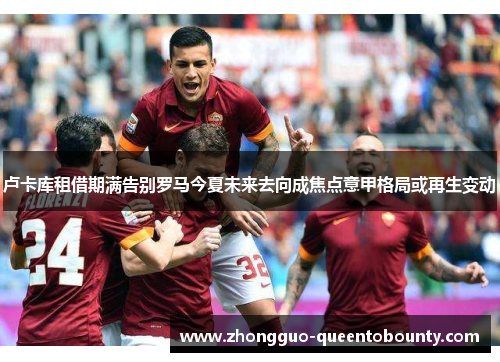 卢卡库租借期满告别罗马今夏未来去向成焦点意甲格局或再生变动 卢卡库租借期满告别罗马今夏未来去向成焦点意甲格局或再生变动