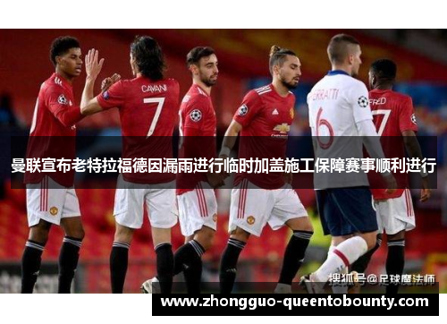 曼联宣布老特拉福德因漏雨进行临时加盖施工保障赛事顺利进行