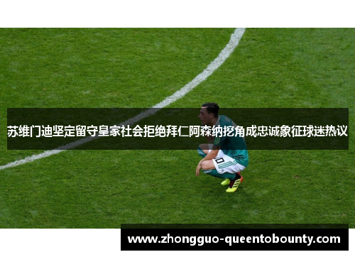 苏维门迪坚定留守皇家社会拒绝拜仁阿森纳挖角成忠诚象征球迷热议